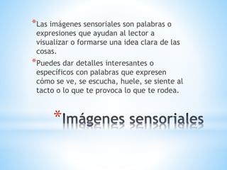 *
*Las imágenes sensoriales son palabras o
expresiones que ayudan al lector a
visualizar o formarse una idea clara de las
cosas.
*Puedes dar detalles interesantes o
específicos con palabras que expresen
cómo se ve, se escucha, huele, se siente al
tacto o lo que te provoca lo que te rodea.
 