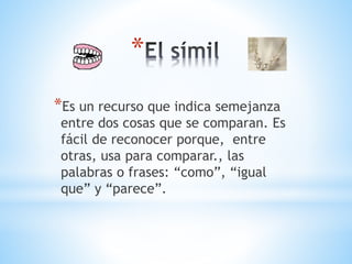 *
*Es un recurso que indica semejanza
entre dos cosas que se comparan. Es
fácil de reconocer porque, entre
otras, usa para comparar., las
palabras o frases: “como”, “igual
que” y “parece”.
 