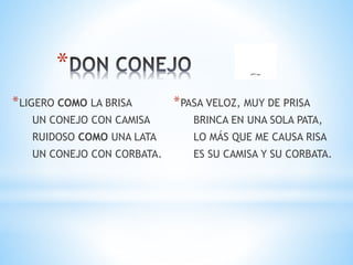 *
*LIGERO COMO LA BRISA
UN CONEJO CON CAMISA
RUIDOSO COMO UNA LATA
UN CONEJO CON CORBATA.
*PASA VELOZ, MUY DE PRISA
BRINCA EN UNA SOLA PATA,
LO MÁS QUE ME CAUSA RISA
ES SU CAMISA Y SU CORBATA.
 