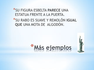 *
*SU FIGURA ESBELTA PARECE UNA
ESTATUA FRENTE A LA PUERTA.
*SU RABO ES SUAVE Y REMOLÓN IGUAL
QUE UNA MOTA DE ALGODÓN.
 