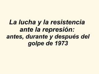 La lucha y la resistencia  ante la represión:   antes, durante y después del golpe de 1973 