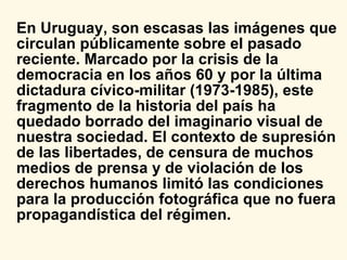 En Uruguay, son escasas las imágenes que circulan públicamente sobre el pasado reciente. Marcado por la crisis de la democracia en los años 60 y por la última dictadura cívico-militar (1973-1985), este fragmento de la historia del país ha quedado borrado del imaginario visual de nuestra sociedad. El contexto de supresión de las libertades, de censura de muchos medios de prensa y de violación de los derechos humanos limitó las condiciones para la producción fotográfica que no fuera propagandística del régimen.  