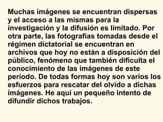 Muchas imágenes se encuentran dispersas y el acceso a las mismas para la investigación y la difusión es limitado. Por otra parte, las fotografías tomadas desde el régimen dictatorial se encuentran en archivos que hoy no están a disposición del público, fenómeno que también dificulta el conocimiento de las imágenes de este período.   De todas formas hoy son varios los esfuerzos para rescatar del olvido a dichas imágenes. He aquí un pequeño intento de difundir dichos trabajos. 