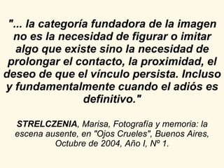 "... la categoría fundadora de la imagen no es la necesidad de figurar o imitar algo que existe sino la necesidad de prolongar el contacto, la proximidad, el deseo de que el vínculo persista. Incluso y fundamentalmente cuando el adiós es definitivo." STRELCZENIA , Marisa, Fotografía y memoria: la escena ausente, en "Ojos Crueles", Buenos Aires, Octubre de 2004, Año I, Nº 1. 