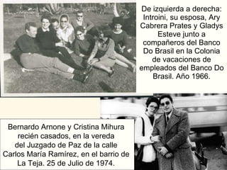 De izquierda a derecha: Introini, su esposa, Ary Cabrera Prates y Gladys Esteve junto a compañeros del Banco Do Brasil en la Colonia de vacaciones de empleados del Banco Do Brasil. Año 1966. Bernardo Arnone y Cristina Mihura  recién casados, en la vereda  del Juzgado de Paz de la calle  Carlos María Ramírez, en el barrio de  La Teja. 25 de Julio de 1974.  
