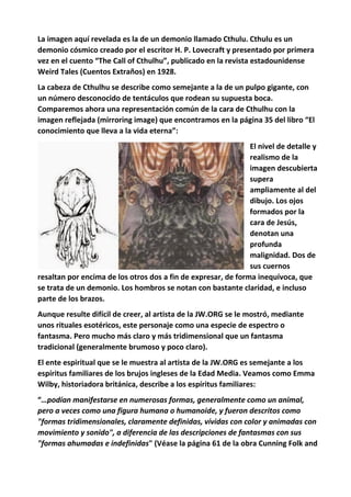 La imagen aquí revelada es la de un demonio llamado Cthulu. Cthulu es un
demonio cósmico creado por el escritor H. P. Lovecraft y presentado por primera
vez en el cuento “The Call of Cthulhu”, publicado en la revista estadounidense
Weird Tales (Cuentos Extraños) en 1928.
La cabeza de Cthulhu se describe como semejante a la de un pulpo gigante, con
un número desconocido de tentáculos que rodean su supuesta boca.
Comparemos ahora una representación común de la cara de Cthulhu con la
imagen reflejada (mirroring image) que encontramos en la página 35 del libro “El
conocimiento que lleva a la vida eterna”:
El nivel de detalle y
realismo de la
imagen descubierta
supera
ampliamente al del
dibujo. Los ojos
formados por la
cara de Jesús,
denotan una
profunda
malignidad. Dos de
sus cuernos
resaltan por encima de los otros dos a fin de expresar, de forma inequívoca, que
se trata de un demonio. Los hombros se notan con bastante claridad, e incluso
parte de los brazos.
Aunque resulte difícil de creer, al artista de la JW.ORG se le mostró, mediante
unos rituales esotéricos, este personaje como una especie de espectro o
fantasma. Pero mucho más claro y más tridimensional que un fantasma
tradicional (generalmente brumoso y poco claro).
El ente espiritual que se le muestra al artista de la JW.ORG es semejante a los
espíritus familiares de los brujos ingleses de la Edad Media. Veamos como Emma
Wilby, historiadora británica, describe a los espíritus familiares:
“…podían manifestarse en numerosas formas, generalmente como un animal,
pero a veces como una figura humana o humanoide, y fueron descritos como
"formas tridimensionales, claramente definidas, vívidas con color y animadas con
movimiento y sonido", a diferencia de las descripciones de fantasmas con sus
"formas ahumadas e indefinidas" (Véase la página 61 de la obra Cunning Folk and
 