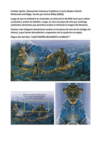 Familiar Spirits: Shamanistic Visionary Traditions in Early Modern British
Witchcraft and Magic. Escrito por Emma Wilby (2005))
Luego de que la entidad le es mostrada, el artista de la JW.ORG tiene que realizar
un boceto y anotar los detalles. Luego, se crea una pieza de arte que contenga
suficientes elementos que permitan ocultar la mitad de la imagen del demonio.
Veamos más imágenes demoníacas ocultas en las piezas de arte de los testigos de
Jehová, y que fueron descubiertas y expuestas con la ayuda de un espejo.
Página 221 del libro “¿QUÉ ENSEÑA REALMENTE LA BIBLIA?”:
 
