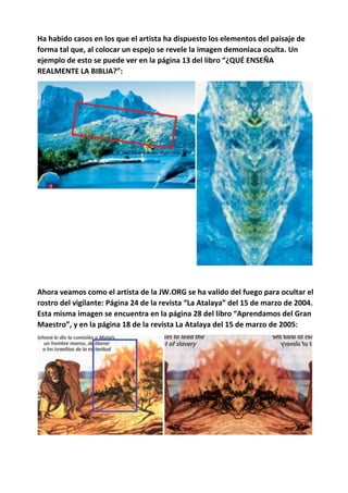Ha habido casos en los que el artista ha dispuesto los elementos del paisaje de
forma tal que, al colocar un espejo se revele la imagen demoniaca oculta. Un
ejemplo de esto se puede ver en la página 13 del libro “¿QUÉ ENSEÑA
REALMENTE LA BIBLIA?”:
Ahora veamos como el artista de la JW.ORG se ha valido del fuego para ocultar el
rostro del vigilante: Página 24 de la revista “La Atalaya” del 15 de marzo de 2004.
Esta misma imagen se encuentra en la página 28 del libro “Aprendamos del Gran
Maestro”, y en la página 18 de la revista La Atalaya del 15 de marzo de 2005:
 