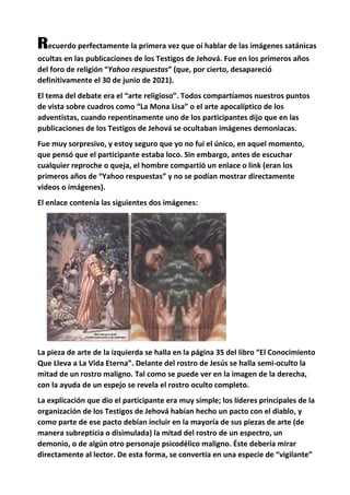 Recuerdo perfectamente la primera vez que oí hablar de las imágenes satánicas
ocultas en las publicaciones de los Testigos de Jehová. Fue en los primeros años
del foro de religión “Yahoo respuestas” (que, por cierto, desapareció
definitivamente el 30 de junio de 2021).
El tema del debate era el “arte religioso”. Todos compartíamos nuestros puntos
de vista sobre cuadros como “La Mona Lisa” o el arte apocalíptico de los
adventistas, cuando repentinamente uno de los participantes dijo que en las
publicaciones de los Testigos de Jehová se ocultaban imágenes demoniacas.
Fue muy sorpresivo, y estoy seguro que yo no fui el único, en aquel momento,
que pensó que el participante estaba loco. Sin embargo, antes de escuchar
cualquier reproche o queja, el hombre compartió un enlace o link (eran los
primeros años de “Yahoo respuestas” y no se podían mostrar directamente
videos o imágenes).
El enlace contenía las siguientes dos imágenes:
La pieza de arte de la izquierda se halla en la página 35 del libro “El Conocimiento
Que Lleva a La Vida Eterna”. Delante del rostro de Jesús se halla semi-oculto la
mitad de un rostro maligno. Tal como se puede ver en la imagen de la derecha,
con la ayuda de un espejo se revela el rostro oculto completo.
La explicación que dio el participante era muy simple; los líderes principales de la
organización de los Testigos de Jehová habían hecho un pacto con el diablo, y
como parte de ese pacto debían incluir en la mayoría de sus piezas de arte (de
manera subrepticia o disimulada) la mitad del rostro de un espectro, un
demonio, o de algún otro personaje psicodélico maligno. Éste debería mirar
directamente al lector. De esta forma, se convertía en una especie de “vigilante”
 