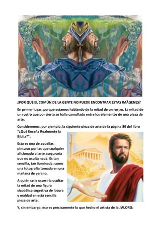 ¿POR QUÉ EL COMÚN DE LA GENTE NO PUEDE ENCONTRAR ESTAS IMÁGENES?
En primer lugar, porque estamos hablando de la mitad de un rostro. La mitad de
un rostro que por cierto se halla camuflado entre los elementos de una pieza de
arte.
Consideremos, por ejemplo, la siguiente pieza de arte de la página 30 del libro
“¿Qué Enseña Realmente la
Biblia?”:
Esta es una de aquellas
pinturas por las que cualquier
aficionado al arte aseguraría
que no oculta nada. Es tan
sencilla, tan iluminada; como
una fotografía tomada en una
mañana de verano.
A quién se le ocurriría ocultar
la mitad de una figura
sicodélica sugestiva de locura
y maldad en esta sencilla
pieza de arte.
Y, sin embargo, eso es precisamente lo que hecho el artista de la JW.ORG:
 