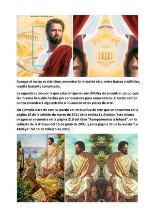 Aunque el rostro es clarísimo, encontrar la mitad de éste, entre barcos y edificios,
resulta bastante complicado.
La segunda razón por la que estas imágenes son difíciles de encontrar, es porque
las mismas han sido hechas por conocedores para conocedores. El lector común
nunca encontrará algo extraño o inusual en estas piezas de arte.
Un ejemplo claro de esto se puede ver en la pieza de arte que se encuentra en la
página 16 de la edición de marzo de 2011 de la revista La Atalaya (ésta misma
imagen se encuentra en la página 210 del libro “Acerquémonos a Jehová”, en la
cubierta de la Atalaya del 15 de junio de 2003, y en la página 22 de la revista “La
Atalaya” del 15 de febrero de 2005):
 