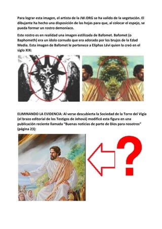 Para lograr esta imagen, el artista de la JW.ORG se ha valido de la vegetación. El
dibujante ha hecho una disposición de las hojas para que, al colocar el espejo, se
pueda formar un rostro demoníaco.
Este rostro es en realidad una imagen estilizada de Bafomet. Bafomet (o
Baphometh) era un ídolo cornudo que era adorado por los brujos de la Edad
Media. Esta imagen de Bafomet le pertenece a Eliphas Lévi quien la creó en el
siglo XIX:
ELIMINANDO LA EVIDENCIA: Al verse descubierta la Sociedad de la Torre del Vigía
(el brazo editorial de los Testigos de Jehová) modificó esta figura en una
publicación reciente llamada “Buenas noticias de parte de Dios para nosotros”
(página 23):
 