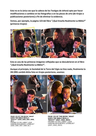 Esta no es la única vez que la cabeza de los Testigos de Jehová opta por hacer
modificaciones o cambios en las fotografías o en las piezas de arte (de tirajes o
publicaciones posteriores) a fin de eliminar la evidencia.
Vemos, por ejemplo, la página 123 del libro “¿Qué Enseña Realmente La Biblia?”
(primeros tirajes):
Esta es una de las primeras imágenes reflejadas que se descubrieron en el libro
“¿Qué Enseña Realmente La Biblia?”.
Aunque al principio, la Sociedad de la Torre del Vigía no hizo nada, finalmente la
JW.ORG cambió dicha foto en tirajes posteriores, veamos:
 