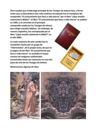 Otro cambio que el liderazgo principal de los Testigos de Jehová hizo, a fin de
evitar que se descubriera este culto satánico encriptado fue el reemplazo del
compendio “El conocimiento que lleva a vida eterna” por el libro “¿Qué enseña
realmente la Biblia?”. El libro “El conocimiento que lleva a vida eterna” se publicó
en 1995, y se convirtió en el principal
compendio usado por los Testigos de Jehová
para dirigir estudios bíblicos. Sin embargo, de
manera repentina, fue reemplazado por el
libro “¿Qué enseña realmente la Biblia?” en
el año 2005:
La razón exclusiva de este cambio fue la
revelación, hecha por un grupo de
“informantes”, de la propia secta, de que en
la página 35 del libro “El conocimiento que
lleva a vida eterna” se ocultaba el mayor
número de imágenes subliminales
encontrados hasta ese momento en una sola
pieza de arte de los Testigos de Jehová.
Mostraremos algunas de ellas:
 