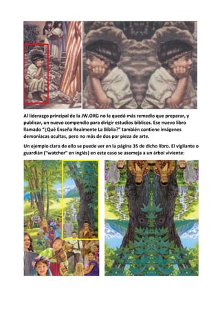Al liderazgo principal de la JW.ORG no le quedó más remedio que preparar, y
publicar, un nuevo compendio para dirigir estudios bíblicos. Ese nuevo libro
llamado “¿Qué Enseña Realmente La Biblia?” también contiene imágenes
demoniacas ocultas, pero no más de dos por pieza de arte.
Un ejemplo claro de ello se puede ver en la página 35 de dicho libro. El vigilante o
guardián (“watcher” en inglés) en este caso se asemeja a un árbol viviente:
 