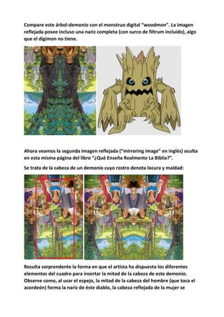 Compare este árbol-demonio con el monstruo digital “woodmon”. La imagen
reflejada posee incluso una nariz completa (con surco de filtrum incluido), algo
que el digimon no tiene.
Ahora veamos la segunda imagen reflejada (“mirroring image” en inglés) oculta
en esta misma página del libro “¿Qué Enseña Realmente La Biblia?”.
Se trata de la cabeza de un demonio cuyo rostro denota locura y maldad:
Resulta sorprendente la forma en que el artista ha dispuesto los diferentes
elementos del cuadro para insertar la mitad de la cabeza de este demonio.
Observe como, al usar el espejo, la mitad de la cabeza del hombre (que toca el
acordeón) forma la nariz de éste diablo, la cabeza reflejada de la mujer se
 