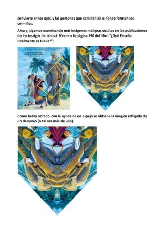 convierte en los ojos, y las personas que caminan en el fondo forman los
colmillos.
Ahora, sigamos examinando más imágenes malignas ocultas en las publicaciones
de los testigos de Jehová. Veamos la página 190 del libro “¿Qué Enseña
Realmente La Biblia?”:
Como habrá notado, con la ayuda de un espejo se obtiene la imagen reflejada de
un demonio (o tal vez más de uno).
 