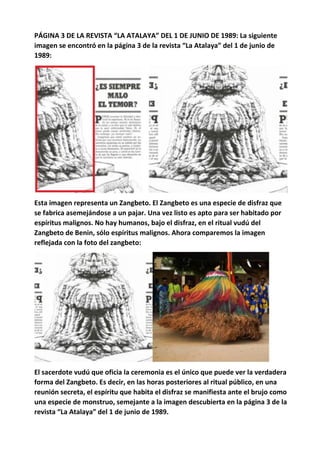 PÁGINA 3 DE LA REVISTA “LA ATALAYA” DEL 1 DE JUNIO DE 1989: La siguiente
imagen se encontró en la página 3 de la revista “La Atalaya” del 1 de junio de
1989:
Esta imagen representa un Zangbeto. El Zangbeto es una especie de disfraz que
se fabrica asemejándose a un pajar. Una vez listo es apto para ser habitado por
espíritus malignos. No hay humanos, bajo el disfraz, en el ritual vudú del
Zangbeto de Benin, sólo espíritus malignos. Ahora comparemos la imagen
reflejada con la foto del zangbeto:
El sacerdote vudú que oficia la ceremonia es el único que puede ver la verdadera
forma del Zangbeto. Es decir, en las horas posteriores al ritual público, en una
reunión secreta, el espíritu que habita el disfraz se manifiesta ante el brujo como
una especie de monstruo, semejante a la imagen descubierta en la página 3 de la
revista “La Atalaya” del 1 de junio de 1989.
 