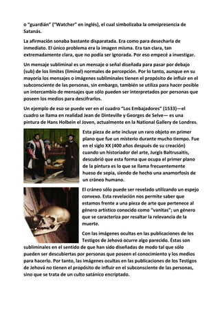 o “guardián” (“Watcher” en inglés), el cual simbolizaba la omnipresencia de
Satanás.
La afirmación sonaba bastante disparatada. Era como para desecharla de
inmediato. El único problema era la imagen misma. Era tan clara, tan
extremadamente clara, que no podía ser ignorada. Por eso empecé a investigar.
Un mensaje subliminal es un mensaje o señal diseñada para pasar por debajo
(sub) de los límites (liminal) normales de percepción. Por lo tanto, aunque en su
mayoría los mensajes o imágenes subliminales tienen el propósito de influir en el
subconsciente de las personas, sin embargo, también se utiliza para hacer posible
un intercambio de mensajes que sólo pueden ser interpretados por personas que
poseen los medios para descifrarlos.
Un ejemplo de eso se puede ver en el cuadro “Los Embajadores” (1533)—el
cuadro se llama en realidad Jean de Dinteville y Georges de Selve— es una
pintura de Hans Holbein el Joven, actualmente en la National Gallery de Londres.
Esta pieza de arte incluye un raro objeto en primer
plano que fue un misterio durante mucho tiempo. Fue
en el siglo XX (400 años después de su creación)
cuando un historiador del arte, Jurgis Baltrusaitis,
descubrió que esta forma que ocupa el primer plano
de la pintura es lo que se llama frecuentemente
hueso de sepia, siendo de hecho una anamorfosis de
un cráneo humano.
El cráneo sólo puede ser revelado utilizando un espejo
convexo. Esta revelación nos permite saber que
estamos frente a una pieza de arte que pertenece al
género artístico conocido como “vanitas”; un género
que se caracteriza por resaltar la relevancia de la
muerte.
Con las imágenes ocultas en las publicaciones de los
Testigos de Jehová ocurre algo parecido. Éstas son
subliminales en el sentido de que han sido diseñadas de modo tal que sólo
pueden ser descubiertas por personas que poseen el conocimiento y los medios
para hacerlo. Por tanto, las imágenes ocultas en las publicaciones de los Testigos
de Jehová no tienen el propósito de influir en el subconsciente de las personas,
sino que se trata de un culto satánico encriptado.
 