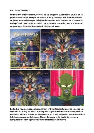 UN TEMA COMPLEJO
Como vimos anteriormente, el tema de las imágenes subliminales ocultas en las
publicaciones de los Testigos de Jehová es muy complejo. Por ejemplo, cuando
un joven observa la imagen reflejada descubierta en la cubierta de la revista “La
Atalaya”, del 15 de noviembre de 1995, lo primero que se le viene a la mente es
un personaje del anime Dragon Ball; Piccolo Daimaku:
De hecho, hay muchos puntos en común entre estas dos figuras: las antenas, los
colmillos los ojos y las orejas puntiagudas. Algunos fanáticos del anime podrían
encontrar aún más puntos en común entre estas dos imágenes. Preste atención a
la baba que corre por la boca de Piccolo Daimaku en la siguiente escena, y
compárela con la imagen reflejada que estamos examinando:
 