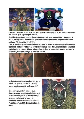 La baba corre por la boca de Piccolo Daimaku porque él procrea hijos por medio
de huevos que expulsa por la boca.
Aquí la pregunta surge por sí sola; ¿Por qué hay tantos puntos en común entre
estas dos figuras? La verdad es que ambos se inspiraron en un personaje de la
película “El Exorcista II” (1973).
Casi al comienzo de esta película se ve como el joven Kokumo es poseído por un
demonio llamado Pazuzo. El hombre que se ve en la foto, disfrazado de langosta,
es Kokumo ya convertido en adulto. Este disfraz lo identifica como el hechicero
principal, el médico brujo, el dios encarnado.
Kokumo pueden escupir huevos por la
boca. De hecho, él dice: “Si Pazuzu
viene por ti, escupiré un leopardo”:
Este vástago, este leopardo que
Pazuzo puede escupir por la boca está
representado por el rostro felino que
aparece debajo de la boca del
demonio de la cubierta de la revista
“La Atalaya”, del 15 de noviembre de
1995:
 