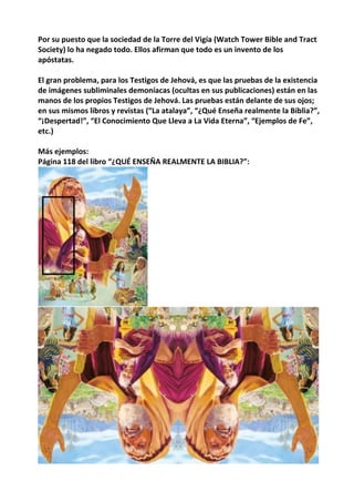 Por su puesto que la sociedad de la Torre del Vigía (Watch Tower Bible and Tract
Society) lo ha negado todo. Ellos afirman que todo es un invento de los
apóstatas.
El gran problema, para los Testigos de Jehová, es que las pruebas de la existencia
de imágenes subliminales demoníacas (ocultas en sus publicaciones) están en las
manos de los propios Testigos de Jehová. Las pruebas están delante de sus ojos;
en sus mismos libros y revistas (“La atalaya”, “¿Qué Enseña realmente la Biblia?”,
“¡Despertad!”, “El Conocimiento Que Lleva a La Vida Eterna”, “Ejemplos de Fe”,
etc.)
Más ejemplos:
Página 118 del libro “¿QUÉ ENSEÑA REALMENTE LA BIBLIA?”:
 