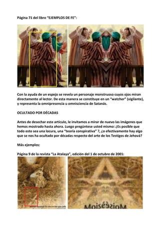 Página 71 del libro “EJEMPLOS DE FE”:
Con la ayuda de un espejo se revela un personaje monstruoso cuyos ojos miran
directamente al lector. De esta manera se constituye en un “watcher” (vigilante),
y representa la omnipresencia u omnisciencia de Satanás.
OCULTADO POR DÉCADAS
Antes de desechar este artículo, le invitamos a mirar de nuevo las imágenes que
hemos mostrado hasta ahora. Luego pregúntese usted mismo: ¿Es posible que
todo esto sea una locura, una “teoría conspirativa” ?, ¿o efectivamente hay algo
que se nos ha ocultado por décadas respecto del arte de los Testigos de Jehová?
Más ejemplos:
Página 9 de la revista “La Atalaya”, edición del 1 de octubre de 2001:
 