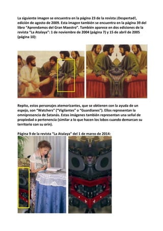 La siguiente imagen se encuentra en la página 23 de la revista ¡Despertad!,
edición de agosto de 2009. Esta imagen también se encuentra en la página 39 del
libro “Aprendamos del Gran Maestro”. También aparece en dos ediciones de la
revista “La Atalaya”: 1 de noviembre de 2004 (página 7) y 15 de abril de 2005
(página 10):
Repito, estos personajes atemorizantes, que se obtienen con la ayuda de un
espejo, son “Watchers” (“Vigilantes” o “Guardianes”). Ellos representan la
omnipresencia de Satanás. Estas imágenes también representan una señal de
propiedad o pertenencia (similar a lo que hacen los lobos cuando demarcan su
territorio con su orín).
Página 9 de la revista “La Atalaya” del 1 de marzo de 2014:
 