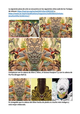 La siguiente pieza de arte se encuentra en los siguientes sitios web de los Testigos
de Jehová: https://wol.jw.org/en/wol/d/r1/lp-e/2015122 y
https://www.jw.org/en/publications/magazines/w20150215/imitate-
jesushumility-tenderness/ :
Compárese con la cabeza de Alien (“Alien, el Octavo Pasajero”) y con la cabeza de
Pui Pui (Dragon Ball Z):
Es innegable que la cabeza del Alien hecha de piedra es mucho más maligna y
está mejor elaborada.
 