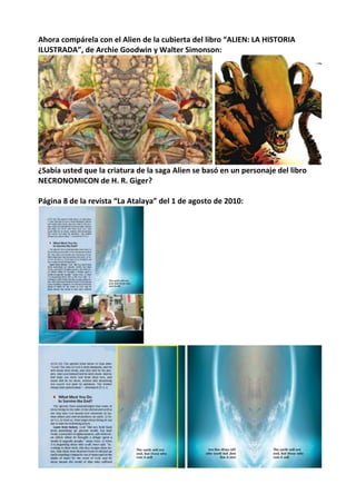 Ahora compárela con el Alien de la cubierta del libro “ALIEN: LA HISTORIA
ILUSTRADA”, de Archie Goodwin y Walter Simonson:
¿Sabía usted que la criatura de la saga Alien se basó en un personaje del libro
NECRONOMICON de H. R. Giger?
Página 8 de la revista “La Atalaya” del 1 de agosto de 2010:
 