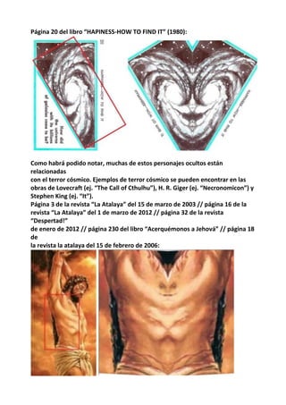 Página 20 del libro “HAPINESS-HOW TO FIND IT” (1980):
Como habrá podido notar, muchas de estos personajes ocultos están
relacionadas
con el terror cósmico. Ejemplos de terror cósmico se pueden encontrar en las
obras de Lovecraft (ej. “The Call of Cthulhu”), H. R. Giger (ej. “Necronomicon”) y
Stephen King (ej. “It”).
Página 3 de la revista “La Atalaya” del 15 de marzo de 2003 // página 16 de la
revista “La Atalaya” del 1 de marzo de 2012 // página 32 de la revista
“Despertad!”
de enero de 2012 // página 230 del libro “Acerquémonos a Jehová” // página 18
de
la revista la atalaya del 15 de febrero de 2006:
 