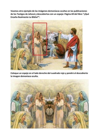 Veamos otro ejemplo de las imágenes demoníacas ocultas en las publicaciones
de los Testigos de Jehová y descubiertas con un espejo: Página 69 del libro “¿Qué
Enseña Realmente La Biblia?”:
Coloque un espejo en el lado derecho del cuadrado rojo y pondrá al descubierto
la imagen demoniaca oculta.
 