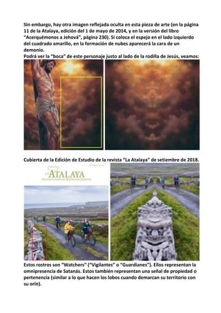 Sin embargo, hay otra imagen reflejada oculta en esta pieza de arte (en la página
11 de la Atalaya, edición del 1 de mayo de 2014, y en la versión del libro
“Acerquémonos a Jehová”, página 230). Si coloca el espejo en el lado izquierdo
del cuadrado amarillo, en la formación de nubes aparecerá la cara de un
demonio.
Podrá ver la “boca” de este personaje justo al lado de la rodilla de Jesús, veamos:
Cubierta de la Edición de Estudio de la revista “La Atalaya” de setiembre de 2018.
Estos rostros son “Watchers” (“Vigilantes” o “Guardianes”). Ellos representan la
omnipresencia de Satanás. Estos también representan una señal de propiedad o
pertenencia (similar a lo que hacen los lobos cuando demarcan su territorio con
su orín).
 