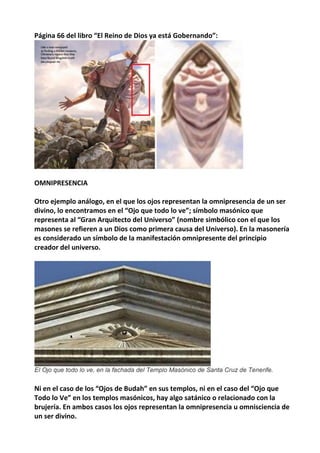 Página 66 del libro “El Reino de Dios ya está Gobernando”:
OMNIPRESENCIA
Otro ejemplo análogo, en el que los ojos representan la omnipresencia de un ser
divino, lo encontramos en el “Ojo que todo lo ve”; símbolo masónico que
representa al “Gran Arquitecto del Universo” (nombre simbólico con el que los
masones se refieren a un Dios como primera causa del Universo). En la masonería
es considerado un símbolo de la manifestación omnipresente del principio
creador del universo.
Ni en el caso de los “Ojos de Budah” en sus templos, ni en el caso del “Ojo que
Todo lo Ve” en los templos masónicos, hay algo satánico o relacionado con la
brujería. En ambos casos los ojos representan la omnipresencia u omnisciencia de
un ser divino.
 