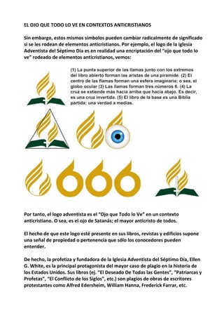 EL OJO QUE TODO LO VE EN CONTEXTOS ANTICRISTIANOS
Sin embargo, estos mismos símbolos pueden cambiar radicalmente de significado
si se les rodean de elementos anticristianos. Por ejemplo, el logo de la iglesia
Adventista del Séptimo Día es en realidad una encriptación del “ojo que todo lo
ve” rodeado de elementos anticristianos, vemos:
Por tanto, el logo adventista es el “Ojo que Todo lo Ve” en un contexto
anticristiano. O sea, es el ojo de Satanás; el mayor anticristo de todos.
El hecho de que este logo esté presente en sus libros, revistas y edificios supone
una señal de propiedad o pertenencia que sólo los conocedores pueden
entender.
De hecho, la profetiza y fundadora de la Iglesia Adventista del Séptimo Día, Ellen
G. White, es la principal protagonista del mayor caso de plagio en la historia de
los Estados Unidos. Sus libros (ej. “El Deseado De Todas las Gentes”, “Patriarcas y
Profetas”, “El Conflicto de los Siglos”, etc.) son plagios de obras de escritores
protestantes como Alfred Edersheim, William Hanna, Frederick Farrar, etc.
 