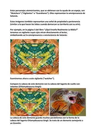 Estos personajes atemorizantes, que se obtienen con la ayuda de un espejo, son
“Watchers” (“Vigilantes” o “Guardianes”). Ellos representan la omnipresencia de
Satanás.
Estas imágenes también representan una señal de propiedad o pertenencia
(similar a lo que hacen los lobos cuando demarcan su territorio con su orín).
Por ejemplo, en la página 5 del libro “¿Qué Enseña Realmente La Biblia?”
tenemos un vigilante cuyos ojos miran directamente al lector,
simbolizando así la omnipresencia u omnisciencia de Satanás:
Examinemos ahora a este vigilante (“watcher”).
Compare la cabeza de este demonio con la cabeza del lagarto de cuello con
volantes (Chlamydosaurus kingii):
La cabeza de este demonio guarda muchos paralelismos con la forma de la
cabeza del lagarto Chlamydosaurus kingii. Se trata de un demonio semejante a
un Gremlin:
 