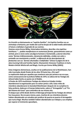 Un Gremlin es básicamente un “espíritu familiar”. Un Espíritu Familiar era un
animalejo o fantasma, por medio del cual los brujos de la edad media adivinaban
el futuro o dañaban el ganado de sus vecinos.
Veamos como Emma Wilby, historiadora británica, describe a los espíritus
familiares: “… podían manifestarse en numerosas formas, generalmente como un
animal, pero a veces como una figura humana o humanoide, y fueron descritos
como "formas tridimensionales, claramente definidas, vívidas con color y
animado con movimiento y sonido", a diferencia de las descripciones de
fantasmas con sus "formas ahumadas e indefinidas" (Véase la página 61 de la
obra Cunning Folk and Familiar Spirits: Shamanistic Visionary Traditions in Early
Modern British Witchcraft and Magic. Escrito por Emma Wilby [2005])
Estas imágenes demoniacas, ocultas en las publicaciones de la Watchtower, han
sido insertadas desde finales de los años 70 hasta hoy. ¿Por qué?
La explicación dada por aquellos que revelaron esto por primera vez era que,
como consecuencia de la profecía fallida de 1975, la cabeza de los Testigos de
Jehová había hecho un pacto con el Diablo.
A finales de 1975 muchísimos Testigos de Jehová en Estados Unidos
abandonaron la organización para no volver jamás a ella. Estos miles de
miembros abandonaron la Sociedad Watchtower después de no cumplirse la
falsa profecía, dada por el Cuerpo Gobernante, sobre el “Armagedón” y el “Fin
del Sistema de Cosas” para setiembre de ese mismo año.
El ataque que sufrió desde dentro el liderazgo principal de los Testigos de Jehová
fue muy grave. No era para menos, pues, muchos de sus miembros jóvenes
habían abandonado sus estudios por predicar de puerta en puerta el Armagedón
que nunca llegó. Muchos también habían abandonado sus trabajos y sus empleos
por esperar el inminente apocalipsis.
 