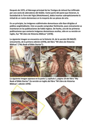 Después de 1975, el liderazgo principal de los Testigos de Jehová fue infiltrado
por una secta de adoradores del diablo. Como parte del pacto que hicieron, la
Sociedad de la Torre del Vigía (Watchtower), debía insertar subrepticiamente la
mitad de un rostro demoniaco en la mayoría de sus piezas de arte.
En un principio, las imágenes subliminales demoniacas sólo iban dirigidas al
público anglohablante. Esto se puede comprobar fácilmente, pues únicamente se
insertaron en las publicaciones de habla inglesa. De hecho, una de las primeras
publicaciones que contenía imágenes demoniacas ocultas, sólo en su versión en
inglés, fue “Mi Libro de Historias Bíblicas” (1978).
La siguiente imagen se encuentra en la historia 14, de la versión EN INGLÉS
únicamente, de la primera edición (1978), del libro “Mi Libro de Historias
Bíblicas” (“My Book of Bible Stories”):
La siguiente imagen aparece en la parte 1, capítulo 1, página 10 del libro “My
Book of Bible Stories” (la versión en inglés del libro “Mi Libro de Historias
Bíblicas”, edición 1978):
 