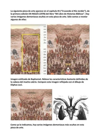 La siguiente pieza de arte aparece en el capítulo 45 (“Cruzando el Río Jordán”), de
la primera edición EN INGLÉS (1978) del libro “Mi Libro de Historias Bíblicas”. Hay
varias imágenes demoniacas ocultas en esta pieza de arte. Sólo vamos a revelar
algunas de ellas:
Imagen estilizada de Baphomet. Nótese las características bastante definidas de
la cabeza del macho cabrío. Compare esta imagen reflejada con el dibujo de
Eliphas Levi.
Como ya lo indicamos, hay varias imágenes demoniacas más ocultas en esta
pieza de arte.
 