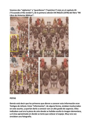 Veamos dos “vigilantes” o “guardianes” (“watchers”) más en el capítulo 45
(“Cruzando el Río Jordán”), de la primera edición EN INGLÉS (1978) del libro “Mi
Libro de Historias Bíblicas”:
PISTAS
Demás está decir que los primeros que dieron a conocer esta información eran
Testigos de Jehová. Estos “informantes”, de alguna forma, estaban involucrados
en este asunto, y querían darlo a conocer con un alto grado de urgencia. Ellos
indicaban cual era la pieza de arte donde se hallaba oculta la imagen demoniaca,
y el área aproximada en donde se tenía que colocar el espejo. Muy rara vez
enviaban una fotografía.
 