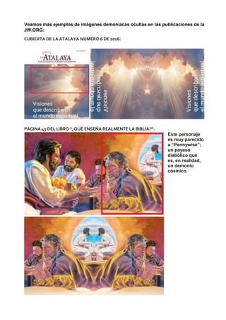 Veamos más ejemplos de imágenes demoníacas ocultas en las publicaciones de la
JW.ORG:
CUBIERTA DE LA ATALAYA NÚMERO 6 DE 2016:
PÁGINA 43 DEL LIBRO “¿QUÉ ENSEÑA REALMENTE LA BIBLIA?”:
Este personaje
es muy parecido
a “Pennywise”;
un payaso
diabólico que
es, en realidad,
un demonio
cósmico.
 