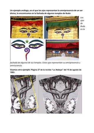 Un ejemplo análogo, en el que los ojos representan la omnipresencia de un ser
divino, lo encontramos en la fachada de algunos templos de Buda:
Los
ojos
de
Buda
en la
fachada de algunos de sus templos. Estos ojos representan su omnipresencia u
omnisciencia.
Veamos otro ejemplo: Página 27 de la revista “La Atalaya” del 15 de agosto de
1993:
 