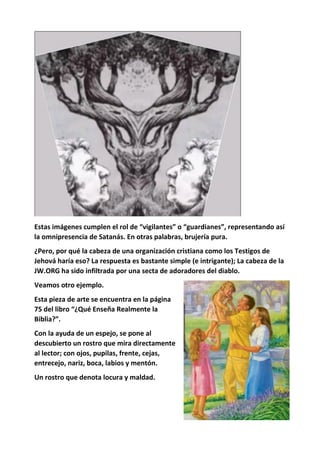 Estas imágenes cumplen el rol de “vigilantes” o “guardianes”, representando así
la omnipresencia de Satanás. En otras palabras, brujería pura.
¿Pero, por qué la cabeza de una organización cristiana como los Testigos de
Jehová haría eso? La respuesta es bastante simple (e intrigante); La cabeza de la
JW.ORG ha sido infiltrada por una secta de adoradores del diablo.
Veamos otro ejemplo.
Esta pieza de arte se encuentra en la página
75 del libro “¿Qué Enseña Realmente la
Biblia?”.
Con la ayuda de un espejo, se pone al
descubierto un rostro que mira directamente
al lector; con ojos, pupilas, frente, cejas,
entrecejo, nariz, boca, labios y mentón.
Un rostro que denota locura y maldad.
 