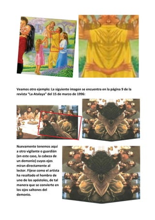 Veamos otro ejemplo: La siguiente imagen se encuentra en la página 9 de la
revista “La Atalaya” del 15 de marzo de 1996:
Nuevamente tenemos aquí
a otro vigilante o guardián
(en este caso, la cabeza de
un demonio) cuyos ojos
miran directamente al
lector. Fíjese como el artista
ha resaltado el hombro de
uno de los apóstoles, de tal
manera que se convierte en
los ojos saltones del
demonio.
 