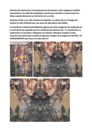 Además de representar la omnipresencia de Satanás, estas imágenes también
representan una señal de propiedad o pertenencia (similar a lo que hacen los
lobos cuando demarcan su territorio con su orín).
Estamos frente a un culto satánico encriptado. La cabeza de Los Testigos de
Jehová ha sido infiltrada por una secta de adoradores del diablo.
La asombrosa tridimensionalidad de algunas de estas imágenes fue explicada en
su momento por aquellos que las revelaron por primera vez. Y, nuevamente, la
explicación era sencilla e intrigante; los artistas utilizaban modelos reales.
Ilustraré esta afirmación usando la siguiente imagen de la página 35 del libro “El
CONOCIMIENTO que lleva a la vida eterna”:
 
