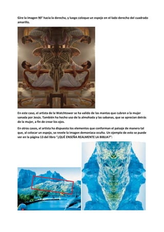 Gire la imagen 90° hacia la derecha, y luego coloque un espejo en el lado derecho del cuadrado
amarillo.
En este caso, el artista de la Watchtower se ha valido de las mantas que cubren a la mujer
sanada por Jesús. También ha hecho uso de la almohada y las sabanas, que se aprecian detrás
de la mujer, a fin de crear los ojos.
En otros casos, el artista ha dispuesto los elementos que conforman el paisaje de manera tal
que, al colocar un espejo, se revele la imagen demoniaca oculta. Un ejemplo de esto se puede
ver en la página 13 del libro “¿QUÉ ENSEÑA REALMENTE LA BIBLIA?”:
 