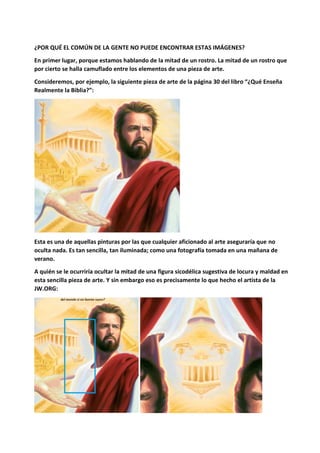 ¿POR QUÉ EL COMÚN DE LA GENTE NO PUEDE ENCONTRAR ESTAS IMÁGENES?
En primer lugar, porque estamos hablando de la mitad de un rostro. La mitad de un rostro que
por cierto se halla camuflado entre los elementos de una pieza de arte.
Consideremos, por ejemplo, la siguiente pieza de arte de la página 30 del libro “¿Qué Enseña
Realmente la Biblia?”:
Esta es una de aquellas pinturas por las que cualquier aficionado al arte aseguraría que no
oculta nada. Es tan sencilla, tan iluminada; como una fotografía tomada en una mañana de
verano.
A quién se le ocurriría ocultar la mitad de una figura sicodélica sugestiva de locura y maldad en
esta sencilla pieza de arte. Y sin embargo eso es precisamente lo que hecho el artista de la
JW.ORG:
 