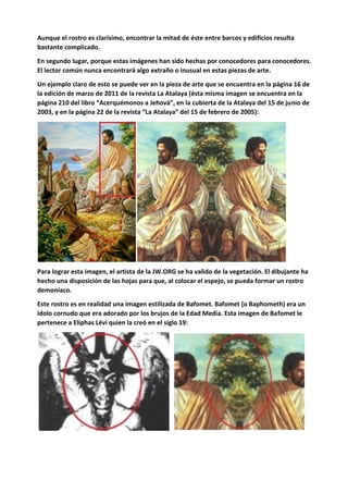 Aunque el rostro es clarísimo, encontrar la mitad de éste entre barcos y edificios resulta
bastante complicado.
En segundo lugar, porque estas imágenes han sido hechas por conocedores para conocedores.
El lector común nunca encontrará algo extraño o inusual en estas piezas de arte.
Un ejemplo claro de esto se puede ver en la pieza de arte que se encuentra en la página 16 de
la edición de marzo de 2011 de la revista La Atalaya (ésta misma imagen se encuentra en la
página 210 del libro “Acerquémonos a Jehová”, en la cubierta de la Atalaya del 15 de junio de
2003, y en la página 22 de la revista “La Atalaya” del 15 de febrero de 2005):
Para lograr esta imagen, el artista de la JW.ORG se ha valido de la vegetación. El dibujante ha
hecho una disposición de las hojas para que, al colocar el espejo, se pueda formar un rostro
demoníaco.
Este rostro es en realidad una imagen estilizada de Bafomet. Bafomet (o Baphometh) era un
ídolo cornudo que era adorado por los brujos de la Edad Media. Esta imagen de Bafomet le
pertenece a Eliphas Lévi quien la creó en el siglo 19:
 