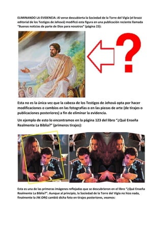 ELIMINANDO LA EVIDENCIA: Al verse descubierta la Sociedad de la Torre del Vigía (el brazo
editorial de los Testigos de Jehová) modificó esta figura en una publicación reciente llamada
“Buenas noticias de parte de Dios para nosotros” (página 23):
Esta no es la única vez que la cabeza de los Testigos de Jehová opta por hacer
modificaciones o cambios en las fotografías o en las piezas de arte (de tirajes o
publicaciones posteriores) a fin de eliminar la evidencia.
Un ejemplo de esto lo encontramos en la página 123 del libro “¿Qué Enseña
Realmente La Biblia?” (primeros tirajes):
Esta es una de las primeras imágenes reflejadas que se descubrieron en el libro “¿Qué Enseña
Realmente La Biblia?”. Aunque al principio, la Sociedad de la Torre del Vigía no hizo nada,
finalmente la JW.ORG cambió dicha foto en tirajes posteriores, veamos:
 