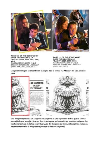La siguiente imagen se encontró en la página 3 de la revista “La Atalaya” del 1 de junio de
1989:
Esta imagen representa un Zangbeto. El Zangbeto es una especie de disfraz que se fabrica
asemejándose a un pajar. Una vez listo es apto para ser habitado por espíritus malignos. No
hay humanos bajo el disfraz en el ritual vudú del Zangbeto de Benin, sólo espíritus malignos.
Ahora comparemos la imagen reflejada con la foto del zangbeto:
 